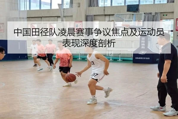 中国田径队凌晨赛事争议焦点及运动员表现深度剖析